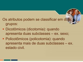 Os atributos podem se classificar em dois
  grupos:
 Dicotômicos (dicotomia): quando
  apresenta duas subclasses – ex. sexo;
 Policotômicos (policotomia): quando
  apresenta mais de duas subclasses – ex.
  estado civil.
 