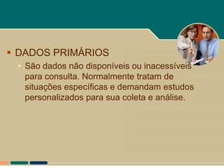  DADOS PRIMÁRIOS
 • São dados não disponíveis ou inacessíveis
   para consulta. Normalmente tratam de
   situações específicas e demandam estudos
   personalizados para sua coleta e análise.
 