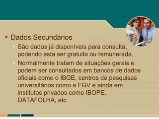 Dados Secundários
  • São dados já disponíveis para consulta,
    podendo esta ser gratuita ou remunerada.
  • Normalmente tratam de situações gerais e
    podem ser consultados em bancos de dados
    oficiais como o IBGE, centros de pesquisas
    universitários como a FGV e ainda em
    institutos privados como IBOPE,
    DATAFOLHA, etc
 