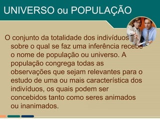 UNIVERSO ou POPULAÇÃO

O conjunto da totalidade dos indivíduos
 sobre o qual se faz uma inferência recebe
 o nome de população ou universo. A
 população congrega todas as
 observações que sejam relevantes para o
 estudo de uma ou mais característica dos
 indivíduos, os quais podem ser
 concebidos tanto como seres animados
 ou inanimados.
 