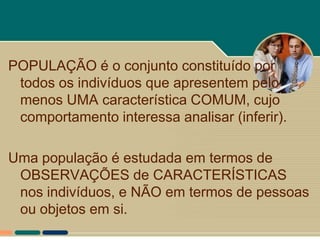 POPULAÇÃO é o conjunto constituído por
 todos os indivíduos que apresentem pelo
 menos UMA característica COMUM, cujo
 comportamento interessa analisar (inferir).

Uma população é estudada em termos de
 OBSERVAÇÕES de CARACTERÍSTICAS
 nos indivíduos, e NÃO em termos de pessoas
 ou objetos em si.
 