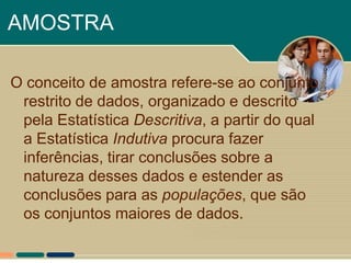 AMOSTRA

O conceito de amostra refere-se ao conjunto
 restrito de dados, organizado e descrito
 pela Estatística Descritiva, a partir do qual
 a Estatística Indutiva procura fazer
 inferências, tirar conclusões sobre a
 natureza desses dados e estender as
 conclusões para as populações, que são
 os conjuntos maiores de dados.
 