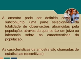A     amostra pode ser definida como um
    subconjunto, uma parte selecionada da
    totalidade de observações abrangidas pela
    população, através da qual se faz um juízo ou
    inferência sobre as características da
    população.

As características da amostra são chamadas de
 estatísticas (descritivas).
 