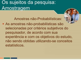 Os sujeitos da pesquisa:
Amostragem

        Amostras não-Probabilísticas:
 As amostras não-probabilísticas são
  selecionadas por critérios subjetivos do
  pesquisador, de acordo com sua
  experiência e com os objetivos do estudo,
  não sendo obtidas utilizando-se conceitos
  estatísticos.
 