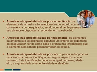 Amostras não-probabilísticas por conveniência: os
  elementos da amostra são selecionados de acordo com a
  conveniência do pesquisador, sendo normalmente pessoas ao
  seu alcance e dispostas a responder um questionário.

 Amostras não-probabilísticas por julgamento: os elementos
  da amostra são selecionados segundo um critério de julgamento
  do pesquisador, tendo como base a crença nas informações que
  o elemento selecionado possa fornecer ao estudo.

 Amostras não-probabilísticas por cota: o pesquisador procura
  uma amostra que se identifique, em alguns aspectos, com o
  universo. Esta identificação pode estar ligado ao sexo, idade,
  etc., e a quantidade a ser entrevistada é aleatória.
 