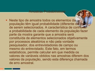 Amostras Probabilísticas:

 Neste tipo de amostra todos os elementos da
  população têm igual probabilidade (diferente de zero)
  de serem selecionados. A característica de conhecer
  a probabilidade de cada elemento da população fazer
  parte da mostra garante que a amostra será
  constituída de elementos selecionados objetivamente
  por processos aleatórios e não pela vontade
  pesquisador, dos entrevistadores de campo ou
  mesmo do entrevistado. Este fato, em termos
  estatísticos, permite calcular em que medida os
  valores de variáveis obtidos nas amostras diferem dos
  valores da população, sendo esta diferença chamada
  de erro amostral.
 