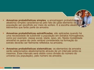  Amostras probabilísticas simples: a amostragem probabilística (ou
  aleatória) simples caracteriza-se pelo fato de cada elemento da
  população ser escolhido por meio de sorteio. É a escolha aleatória dos
  elementos que farão parte da amostra.

 Amostras probabilísticas estratificadas: são aplicadas quando há
  uma necessidade de subdividir a população em extratos homogêneos,
  como por exemplo: classe social, idade, sexo, etc. Nesta modalidade
  amostral os pesos de cada variável considerada na formação do
  extrato deverão ser fielmente refletidos na amostra.

 Amostras probabilísticas sistemáticas: os elementos da amostra
  serão selecionados aleatoriamente através de um intervalo entre os
  mesmos. Esse intervalo será obtido como divisão do número do
  universo (ou população), pelo número da amostra.
 
