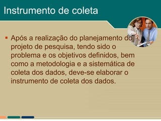 Instrumento de coleta

 Após a realização do planejamento do
  projeto de pesquisa, tendo sido o
  problema e os objetivos definidos, bem
  como a metodologia e a sistemática de
  coleta dos dados, deve-se elaborar o
  instrumento de coleta dos dados.
 