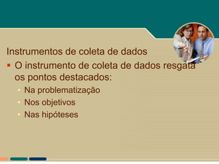 Instrumentos de coleta de dados
 O instrumento de coleta de dados resgata
  os pontos destacados:
  • Na problematização
  • Nos objetivos
  • Nas hipóteses
 