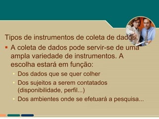 Tipos de instrumentos de coleta de dados
 A coleta de dados pode servir-se de uma
  ampla variedade de instrumentos. A
  escolha estará em função:
  • Dos dados que se quer colher
  • Dos sujeitos a serem contatados
    (disponibilidade, perfil...)
  • Dos ambientes onde se efetuará a pesquisa...
 