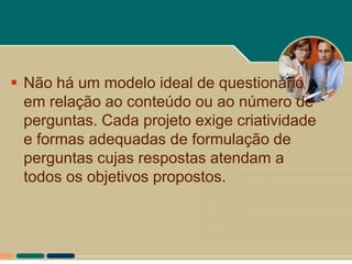  Não há um modelo ideal de questionário
  em relação ao conteúdo ou ao número de
  perguntas. Cada projeto exige criatividade
  e formas adequadas de formulação de
  perguntas cujas respostas atendam a
  todos os objetivos propostos.
 