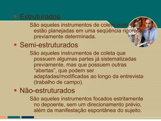  Estruturados
    São aqueles instrumentos de coleta cujas partes
     estão planejadas em uma seqüência rigorosa e
     previamente determinada.
 Semi-estruturados
    São aqueles instrumentos de coleta que
     possuem algumas partes já sistematizadas
     previamente, mas que possuem outras
     “abertas”, que podem ser
     adaptadas/modificadas ao longo da entrevista
     (trabalho de campo).
 Não-estruturados
    São aqueles instrumentos focados estritamente
     no depoente, sem um direcionamento prévio,
     além da manifestação espontânea do sujeito.
 