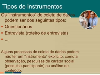 Tipos de instrumentos
Os “instrumentos” de coleta de dados
  podem ser dos seguintes tipos:
 Questionários
 Entrevista (roteiro de entrevista)
 ...

Alguns processos de coleta de dados podem
  não ter um “instrumento” explícito, como a
  observação, pesquisas de caráter social
  (pesquisa-participante) ou análise de
  conteúdo.
 