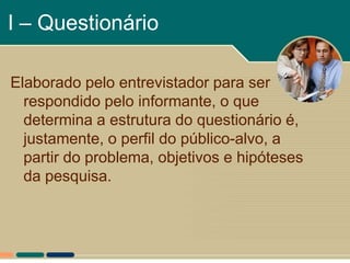 I – Questionário

Elaborado pelo entrevistador para ser
  respondido pelo informante, o que
  determina a estrutura do questionário é,
  justamente, o perfil do público-alvo, a
  partir do problema, objetivos e hipóteses
  da pesquisa.
 