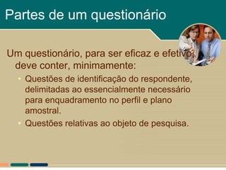 Partes de um questionário

Um questionário, para ser eficaz e efetivo,
 deve conter, minimamente:
  • Questões de identificação do respondente,
    delimitadas ao essencialmente necessário
    para enquadramento no perfil e plano
    amostral.
  • Questões relativas ao objeto de pesquisa.
 