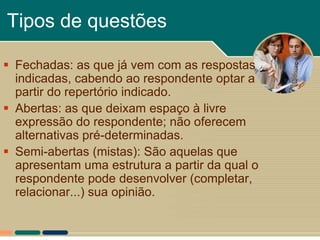 Tipos de questões

 Fechadas: as que já vem com as respostas
  indicadas, cabendo ao respondente optar a
  partir do repertório indicado.
 Abertas: as que deixam espaço à livre
  expressão do respondente; não oferecem
  alternativas pré-determinadas.
 Semi-abertas (mistas): São aquelas que
  apresentam uma estrutura a partir da qual o
  respondente pode desenvolver (completar,
  relacionar...) sua opinião.
 