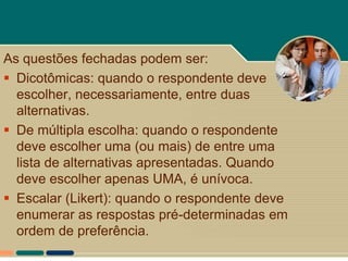 As questões fechadas podem ser:
 Dicotômicas: quando o respondente deve
  escolher, necessariamente, entre duas
  alternativas.
 De múltipla escolha: quando o respondente
  deve escolher uma (ou mais) de entre uma
  lista de alternativas apresentadas. Quando
  deve escolher apenas UMA, é unívoca.
 Escalar (Likert): quando o respondente deve
  enumerar as respostas pré-determinadas em
  ordem de preferência.
 