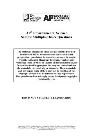 AP® Environmental Science
       Sample Multiple-Choice Questions



  The materials included in these files are intended for non-
     commercial use by AP teachers for course and exam
  preparation; permission for any other use must be sought
   from the Advanced Placement Program. Teachers may
reproduce them, in whole or in part, in limited quantities, for
 face-to-face teaching purposes but may not mass distribute
  the materials, electronically or otherwise. These materials
   and any copies made of them may not be resold, and the
   copyright notices must be retained as they appear here.
This permission does not apply to any third-party copyrights
                       contained herein.




        THIS IS NOT A COMPLETE EXAMINATION.




  Copyright © 2001 by College Entrance Examination Board. All rights reserved. College Board,
  Advanced Placement Program, AP, and the acorn logo are registered trademarks of the College
                                Entrance Examination Board.
 