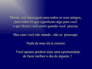 Mande esta mensagem para todos os seus amigos,  para todos os que significam algo para você  e que fazem você sorrir quando você  precisa.  Mas caso você não mande , não se  preocupe.  Nada de mau irá te ocorrer. Você apenas perderá mais uma oportunidade de fazer melhor o dia de alguém..!  