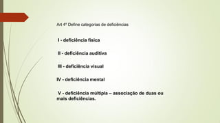 Art 4º Define categorias de deficiências
I - deficiência física
II - deficiência auditiva
III - deficiência visual
IV - deficiência mental
V - deficiência múltipla – associação de duas ou
mais deficiências.
 