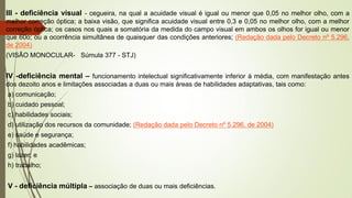 III - deficiência visual - cegueira, na qual a acuidade visual é igual ou menor que 0,05 no melhor olho, com a
melhor correção óptica; a baixa visão, que significa acuidade visual entre 0,3 e 0,05 no melhor olho, com a melhor
correção óptica; os casos nos quais a somatória da medida do campo visual em ambos os olhos for igual ou menor
que 60o; ou a ocorrência simultânea de quaisquer das condições anteriores; (Redação dada pelo Decreto nº 5.296,
de 2004)
(VISÃO MONOCULAR- Súmula 377 - STJ)
IV -deficiência mental – funcionamento intelectual significativamente inferior à média, com manifestação antes
dos dezoito anos e limitações associadas a duas ou mais áreas de habilidades adaptativas, tais como:
a) comunicação;
b) cuidado pessoal;
c) habilidades sociais;
d) utilização dos recursos da comunidade; (Redação dada pelo Decreto nº 5.296, de 2004)
e) saúde e segurança;
f) habilidades acadêmicas;
g) lazer; e
h) trabalho;
V - deficiência múltipla – associação de duas ou mais deficiências.
 