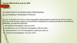 Decreto 3048 de 06 de maio de 1999
Capitulo V
DA HABILITAÇÃO E DA REABILITAÇÃO PROFISSIONAL
Art 137 Habilitação e Reabilitação Profissional
Art. 141. A empresa com cem ou mais empregados está obrigada a preencher de dois por cento a
cinco por cento de seus cargos com beneficiários reabilitados ou pessoas portadoras de deficiência,
habilitadas, na seguinte proporção:
I - até duzentos empregados, dois por cento;
II -de duzentos e um a quinhentos empregados, três por cento;
III - de quinhentos e um a mil empregados, quatro por cento; ou
IV - mais de mil empregados, cinco por cento.
 