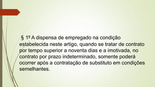 § 1º A dispensa de empregado na condição
estabelecida neste artigo, quando se tratar de contrato
por tempo superior a noventa dias e a imotivada, no
contrato por prazo indeterminado, somente poderá
ocorrer após a contratação de substituto em condições
semelhantes.
 