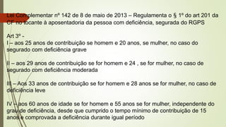 Lei Complementar nº 142 de 8 de maio de 2013 – Regulamenta o § 1º do art 201 da
CF no tocante à aposentadoria da pessoa com deficiência, segurada do RGPS
Art 3º -
I – aos 25 anos de contribuição se homem e 20 anos, se mulher, no caso do
segurado com deficiência grave
II – aos 29 anos de contribuição se for homem e 24 , se for mulher, no caso de
segurado com deficiência moderada
III – Aos 33 anos de contribuição se for homem e 28 anos se for mulher, no caso de
deficiência leve
IV – aos 60 anos de idade se for homem e 55 anos se for mulher, independente do
grau de deficiência, desde que cumprido o tempo mínimo de contribuição de 15
anos e comprovada a deficiência durante igual período
 