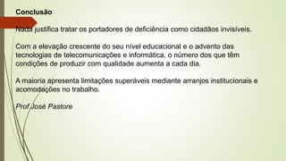 Conclusão
Nada justifica tratar os portadores de deficiência como cidadãos invisíveis.
Com a elevação crescente do seu nível educacional e o advento das
tecnologias de telecomunicações e informática, o número dos que têm
condições de produzir com qualidade aumenta a cada dia.
A maioria apresenta limitações superáveis mediante arranjos institucionais e
acomodações no trabalho.
Prof José Pastore
 