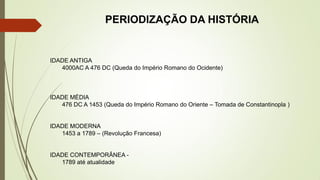 PERIODIZAÇÃO DA HISTÓRIA
IDADE ANTIGA
4000AC A 476 DC (Queda do Império Romano do Ocidente)
IDADE MÉDIA
476 DC A 1453 (Queda do Império Romano do Oriente – Tomada de Constantinopla )
IDADE MODERNA
1453 a 1789 – (Revolução Francesa)
IDADE CONTEMPORÂNEA -
1789 até atualidade
 