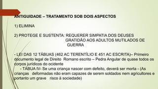 ANTIGUIDADE – TRATAMENTO SOB DOIS ASPECTOS
1) ELIMINA
2) PROTEGE E SUSTENTA: REQUERER SIMPATIA DOS DEUSES
GRATIDÃO AOS ADULTOS MUTILADOS DE
GUERRA
- LEI DAS 12 TÁBUAS (462 AC TERENTÍLIO E 451 AC ESCRITA)– Primeiro
documento legal de Direito Romano escrito – Pedra Angular de quase todos os
corpos jurídicos do ocidente
- TÁBUA IV- Se uma criança nascer com defeito, deverá ser morta - (As
crianças deformadas não eram capazes de serem soldados nem agricultores e
portanto um grave risco à sociedade)
 