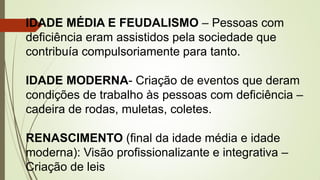 IDADE MÉDIA E FEUDALISMO – Pessoas com
deficiência eram assistidos pela sociedade que
contribuía compulsoriamente para tanto.
IDADE MODERNA- Criação de eventos que deram
condições de trabalho às pessoas com deficiência –
cadeira de rodas, muletas, coletes.
RENASCIMENTO (final da idade média e idade
moderna): Visão profissionalizante e integrativa –
Criação de leis
 