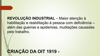 REVOLUÇÃO INDUSTRIAL – Maior atenção à
habilitação e reabilitação à pessoa com deficiência –
além das guerras e epidemias, mutilações causadas
pelo trabalho.
CRIAÇÃO DA OIT 1919 -
 