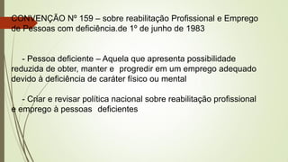CONVENÇÃO Nº 159 – sobre reabilitação Profissional e Emprego
de Pessoas com deficiência.de 1º de junho de 1983
- Pessoa deficiente – Aquela que apresenta possibilidade
reduzida de obter, manter e progredir em um emprego adequado
devido à deficiência de caráter físico ou mental
- Criar e revisar política nacional sobre reabilitação profissional
e emprego à pessoas deficientes
 