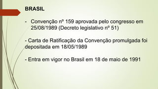 BRASIL
- Convenção nº 159 aprovada pelo congresso em
25/08/1989 (Decreto legislativo nº 51)
- Carta de Ratificação da Convenção promulgada foi
depositada em 18/05/1989
- Entra em vigor no Brasil em 18 de maio de 1991
 