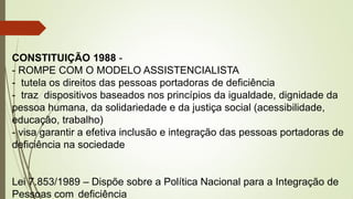 CONSTITUIÇÃO 1988 -
- ROMPE COM O MODELO ASSISTENCIALISTA
- tutela os direitos das pessoas portadoras de deficiência
- traz dispositivos baseados nos princípios da igualdade, dignidade da
pessoa humana, da solidariedade e da justiça social (acessibilidade,
educação, trabalho)
- visa garantir a efetiva inclusão e integração das pessoas portadoras de
deficiência na sociedade
Lei 7.853/1989 – Dispõe sobre a Política Nacional para a Integração de
Pessoas com deficiência
 