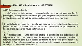 Decreto 3.298/ 1999 – Regulamenta a Lei 7.853/1989
Art 3º Define conceitos de:
I - deficiência – toda perda ou anormalidade de uma estrutura ou função
psicológica, fisiológica ou anatômica que gere incapacidade para o desempenho
de atividade, dentro do padrão considerado normal para o ser humano;
II - deficiência permanente – aquela que ocorreu ou se estabilizou durante um
período de tempo suficiente para não permitir recuperação ou ter probabilidade de
que se altere, apesar de novos tratamentos; e
III - incapacidade – uma redução efetiva e acentuada da capacidade de
integração social, com necessidade de equipamentos, adaptações, meios ou
recursos especiais para que a pessoa portadora de deficiência possa receber ou
transmitir informações necessárias ao seu bem-estar pessoal e ao desempenho
de função ou atividade a ser exercida.
 