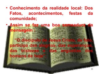 • Conhecimento da realidade local: Dos
Fatos, acontecimentos, festas da
comunidade;
• Assim se faz uma boa semeadura da
mensagem :
“O discípulo de Jesus Cristo, de fato,
participa das alegrias, das esperanças,
das tristezas e das angústias dos
homens de hoje”.
11
 