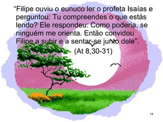 “Filipe ouviu o eunuco ler o profeta Isaías e
perguntou: Tu compreendes o que estás
lendo? Ele respondeu: Como poderia, se
ninguém me orienta. Então convidou
Filipe a subir e a sentar-se junto dele”.
(At 8,30-31)
14
 