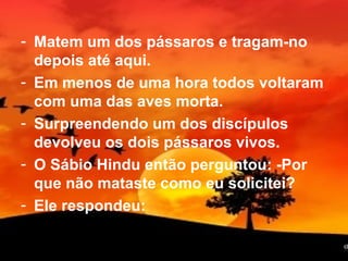 - Matem um dos pássaros e tragam-no
depois até aqui.
- Em menos de uma hora todos voltaram
com uma das aves morta.
- Surpreendendo um dos discípulos
devolveu os dois pássaros vivos.
- O Sábio Hindu então perguntou: -Por
que não mataste como eu solicitei?
- Ele respondeu:
16
 