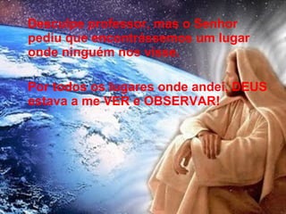 Desculpe professor, mas o Senhor
pediu que encontrássemos um lugar
onde ninguém nos visse.
Por todos os lugares onde andei, DEUS
estava a me VER e OBSERVAR!
17
 