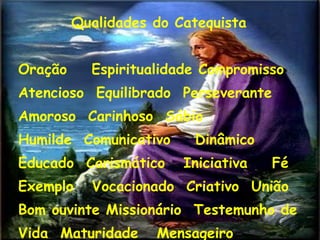 Qualidades do Catequista
Oração Espiritualidade Compromisso
Atencioso Equilibrado Perseverante
Amoroso Carinhoso Sábio
Humilde Comunicativo Dinâmico
Educado Carismático Iniciativa Fé
Exemplo Vocacionado Criativo União
Bom ouvinte Missionário Testemunho de
Vida Maturidade Mensageiro
18
 