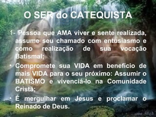 O SER do CATEQUISTA
1- Pessoa que AMA viver e sente realizada,
assume seu chamado com entusiasmo e
como realização de sua vocação
Batismal;
• Compromete sua VIDA em benefício de
mais VIDA para o seu próximo: Assumir o
BATISMO e vivenciá-lo na Comunidade
Cristã;
• É mergulhar em Jesus e proclamar o
Reinado de Deus. 4
 