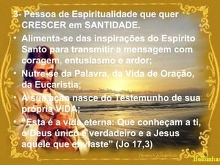 3- Pessoa de Espiritualidade que quer
CRESCER em SANTIDADE.
• Alimenta-se das inspirações do Espírito
Santo para transmitir a mensagem com
coragem, entusiasmo e ardor;
• Nutre-se da Palavra, da Vida de Oração,
da Eucaristia;
• A sua ação nasce do Testemunho de sua
própria VIDA;
• “Esta é a vida eterna: Que conheçam a ti,
o Deus único e verdadeiro e a Jesus
aquele que enviaste” (Jo 17,3)
6
 