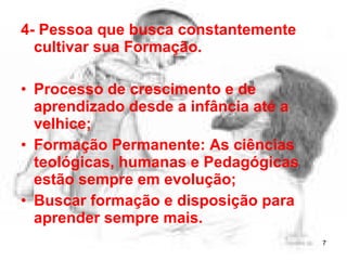 4- Pessoa que busca constantemente
cultivar sua Formação.
• Processo de crescimento e de
aprendizado desde a infância até a
velhice;
• Formação Permanente: As ciências
teológicas, humanas e Pedagógicas
estão sempre em evolução;
• Buscar formação e disposição para
aprender sempre mais.
7
 