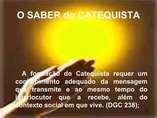O SABER do CATEQUISTA
A formação do Catequista requer um
conhecimento adequado da mensagem
que transmite e ao mesmo tempo do
interlocutor que a recebe, além do
contexto social em que vive. (DGC 238);
8
 