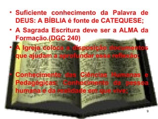 • Suficiente conhecimento da Palavra de
DEUS: A BÍBLIA é fonte de CATEQUESE;
• A Sagrada Escritura deve ser a ALMA da
Formação.(DGC 240)
• A Igreja coloca a disposição documentos
que ajudam a aprofundar essa reflexão;
• Conhecimento das Ciências Humanas e
Pedagógicas: Conhecimento da pessoa
humana e da realidade em que vive;
9
 