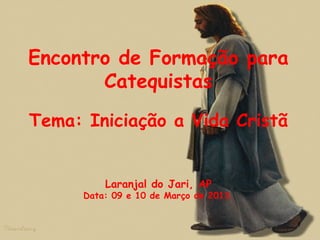 Encontro de Formação para
Catequistas
Tema: Iniciação a Vida Cristã
Laranjal do Jari, AP
Data: 09 e 10 de Março de 2013.
1
 