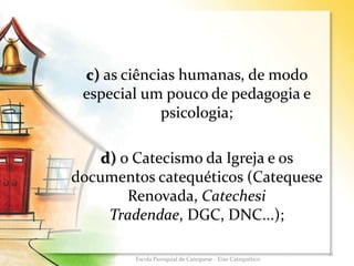 c) as ciências humanas, de modo
especial um pouco de pedagogia e
psicologia;
d) o Catecismo da Igreja e os
documentos catequéticos (Catequese
Renovada, Catechesi
Tradendae, DGC, DNC...);
11
Escola Paroquial de Catequese - Eixo Catequético
 