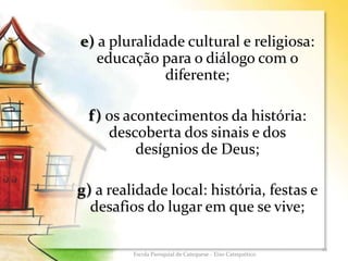 e) a pluralidade cultural e religiosa:
educação para o diálogo com o
diferente;
f) os acontecimentos da história:
descoberta dos sinais e dos
desígnios de Deus;
g) a realidade local: história, festas e
desafios do lugar em que se vive;
12
Escola Paroquial de Catequese - Eixo Catequético
 